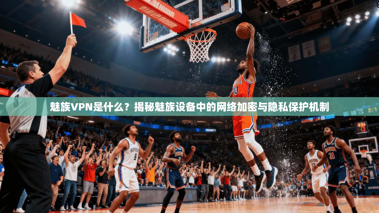 魅族VPN是什么？揭秘魅族设备中的网络加密与隐私保护机制