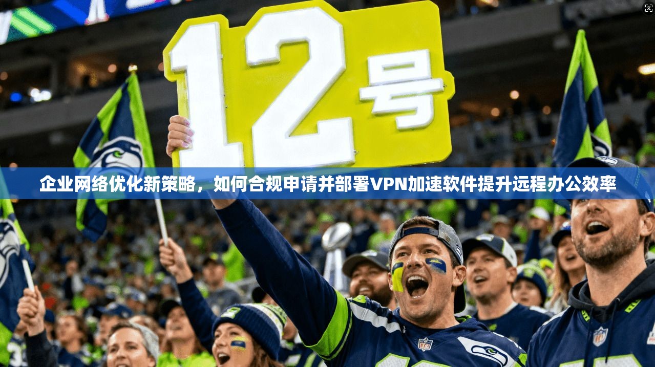 企业网络优化新策略，如何合规申请并部署VPN加速软件提升远程办公效率