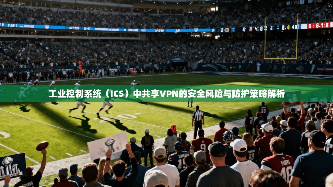 工业控制系统（ICS）中共享VPN的安全风险与防护策略解析
