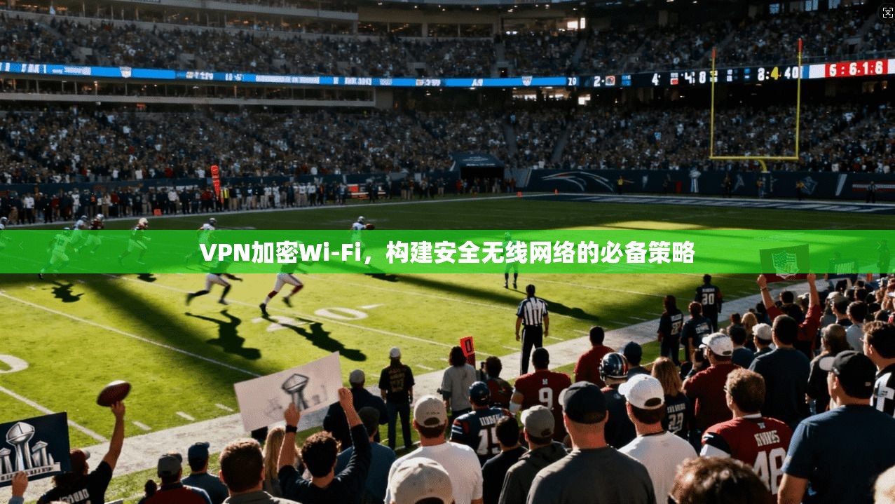 VPN加密Wi-Fi，构建安全无线网络的必备策略