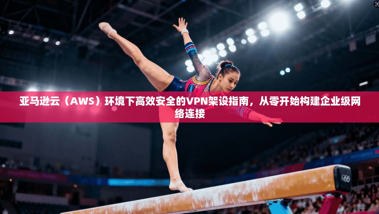 亚马逊云（AWS）环境下高效安全的VPN架设指南，从零开始构建企业级网络连接
