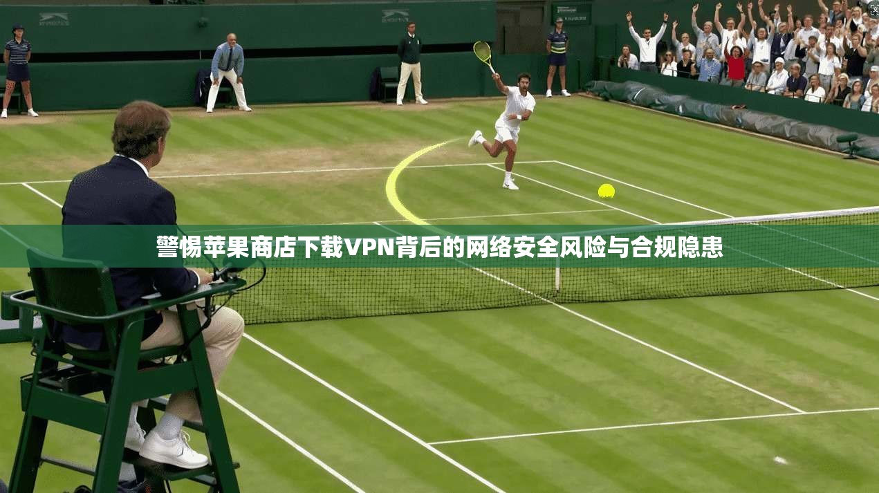 警惕苹果商店下载VPN背后的网络安全风险与合规隐患