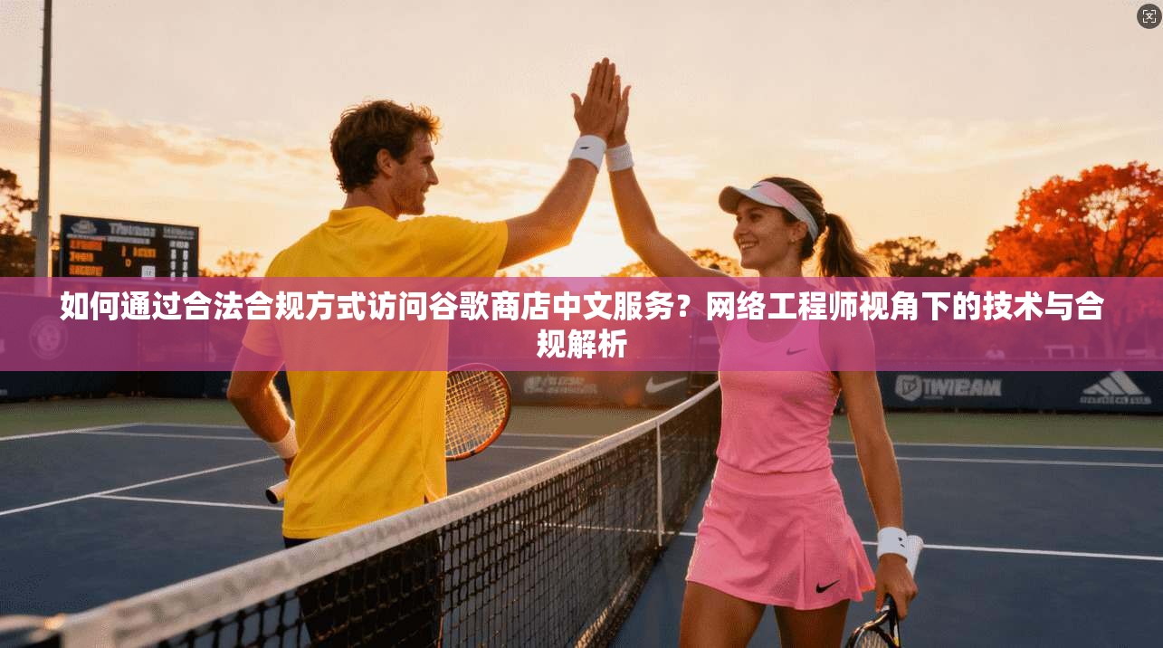 如何通过合法合规方式访问谷歌商店中文服务？网络工程师视角下的技术与合规解析