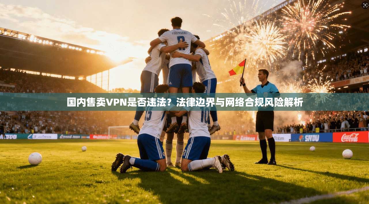 国内售卖VPN是否违法？法律边界与网络合规风险解析