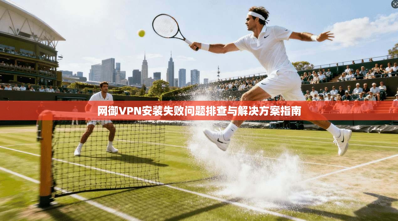 网御VPN安装失败问题排查与解决方案指南