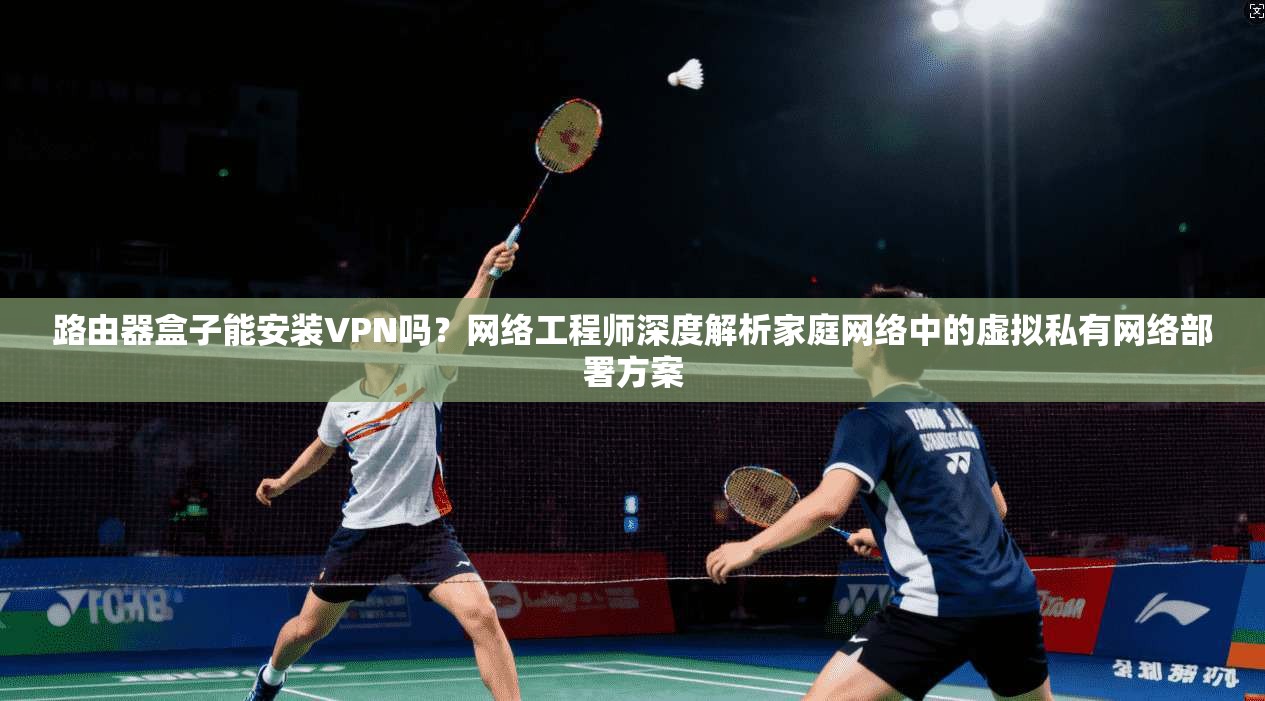路由器盒子能安装VPN吗？网络工程师深度解析家庭网络中的虚拟私有网络部署方案