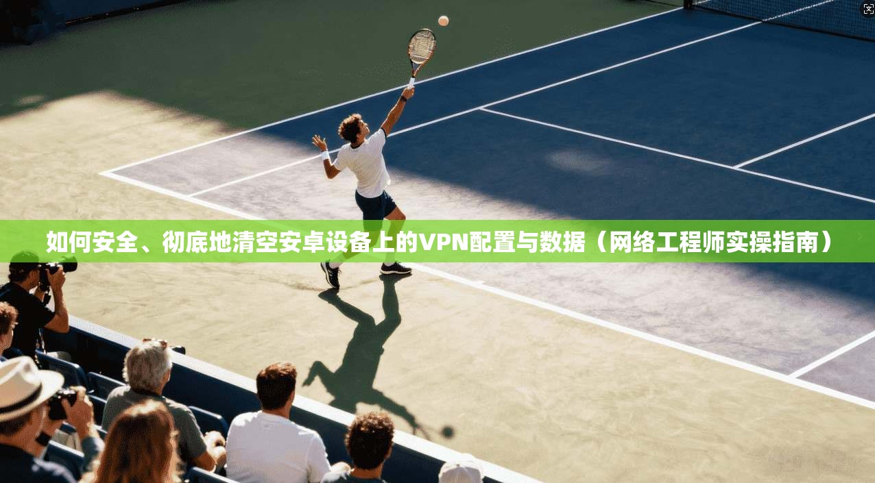 如何安全、彻底地清空安卓设备上的VPN配置与数据（网络工程师实操指南）
