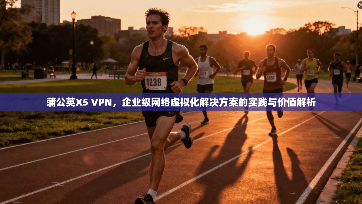 蒲公英X5 VPN，企业级网络虚拟化解决方案的实践与价值解析