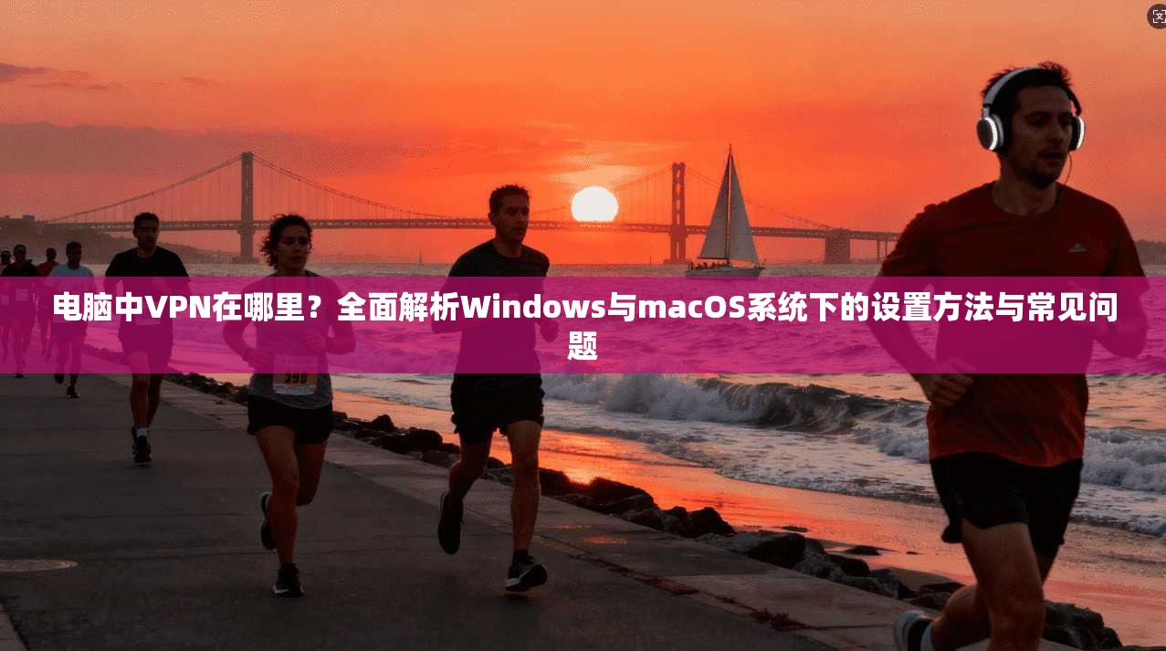电脑中VPN在哪里？全面解析Windows与macOS系统下的设置方法与常见问题