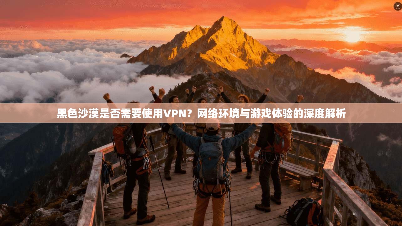 黑色沙漠是否需要使用VPN？网络环境与游戏体验的深度解析