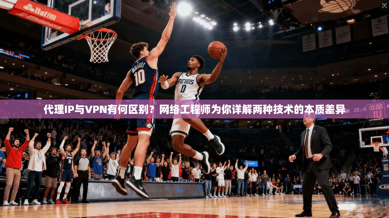 代理IP与VPN有何区别？网络工程师为你详解两种技术的本质差异