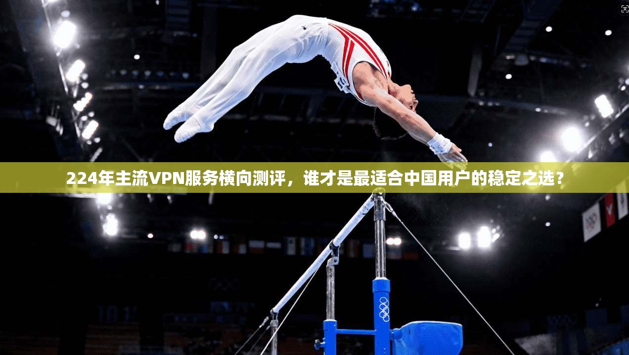 224年主流VPN服务横向测评，谁才是最适合中国用户的稳定之选？