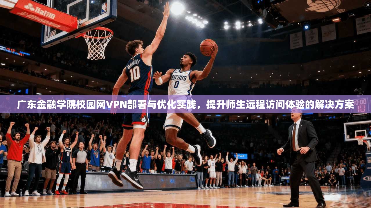 广东金融学院校园网VPN部署与优化实践，提升师生远程访问体验的解决方案