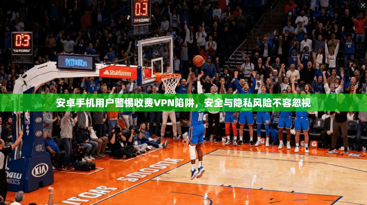安卓手机用户警惕收费VPN陷阱，安全与隐私风险不容忽视