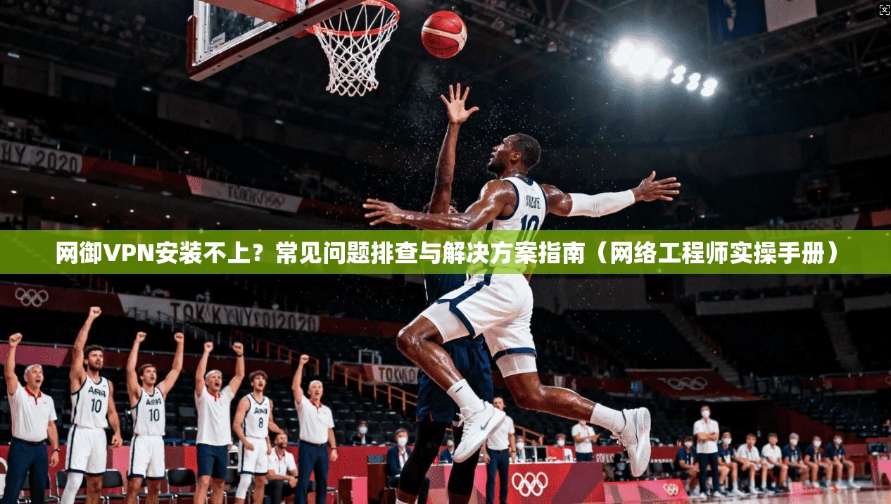 网御VPN安装不上？常见问题排查与解决方案指南（网络工程师实操手册）