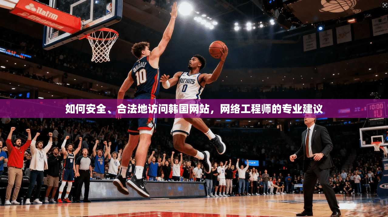 如何安全、合法地访问韩国网站，网络工程师的专业建议