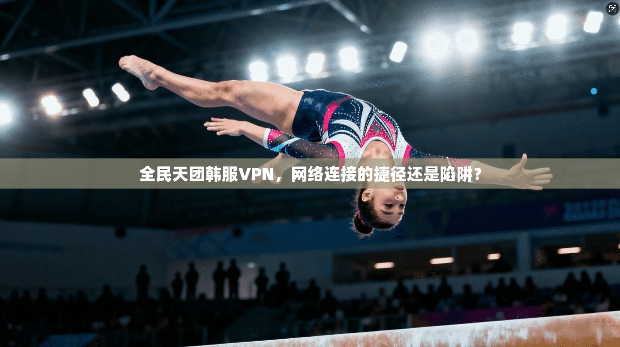 全民天团韩服VPN，网络连接的捷径还是陷阱？