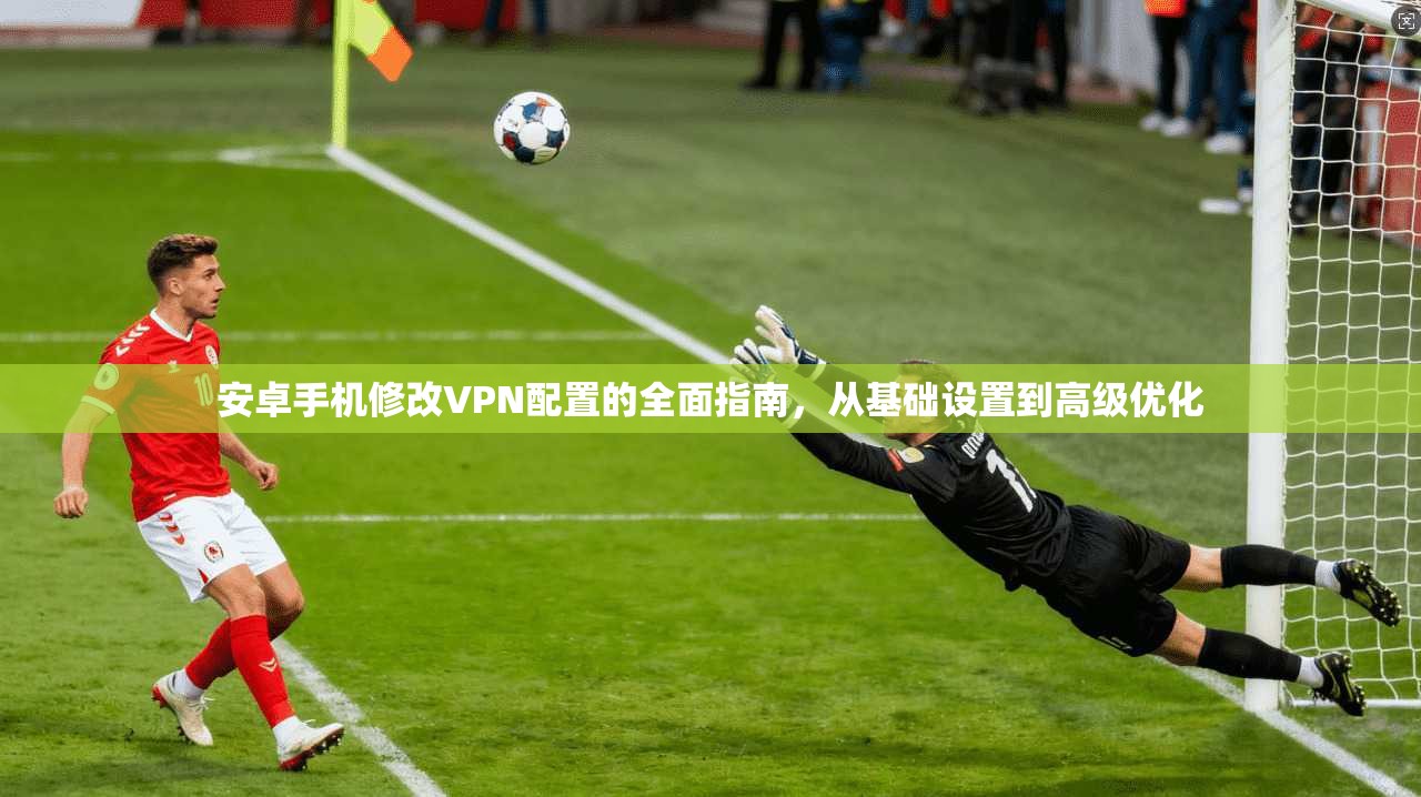 安卓手机修改VPN配置的全面指南，从基础设置到高级优化