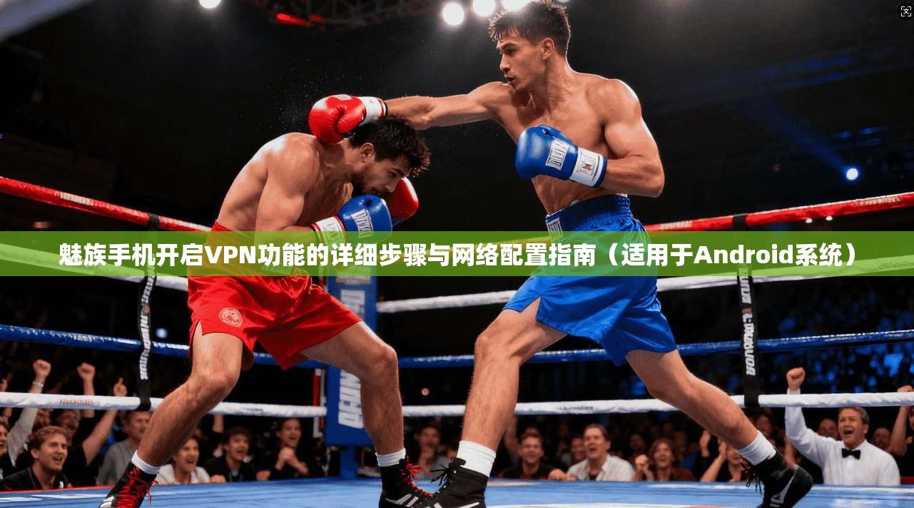 魅族手机开启VPN功能的详细步骤与网络配置指南（适用于Android系统）