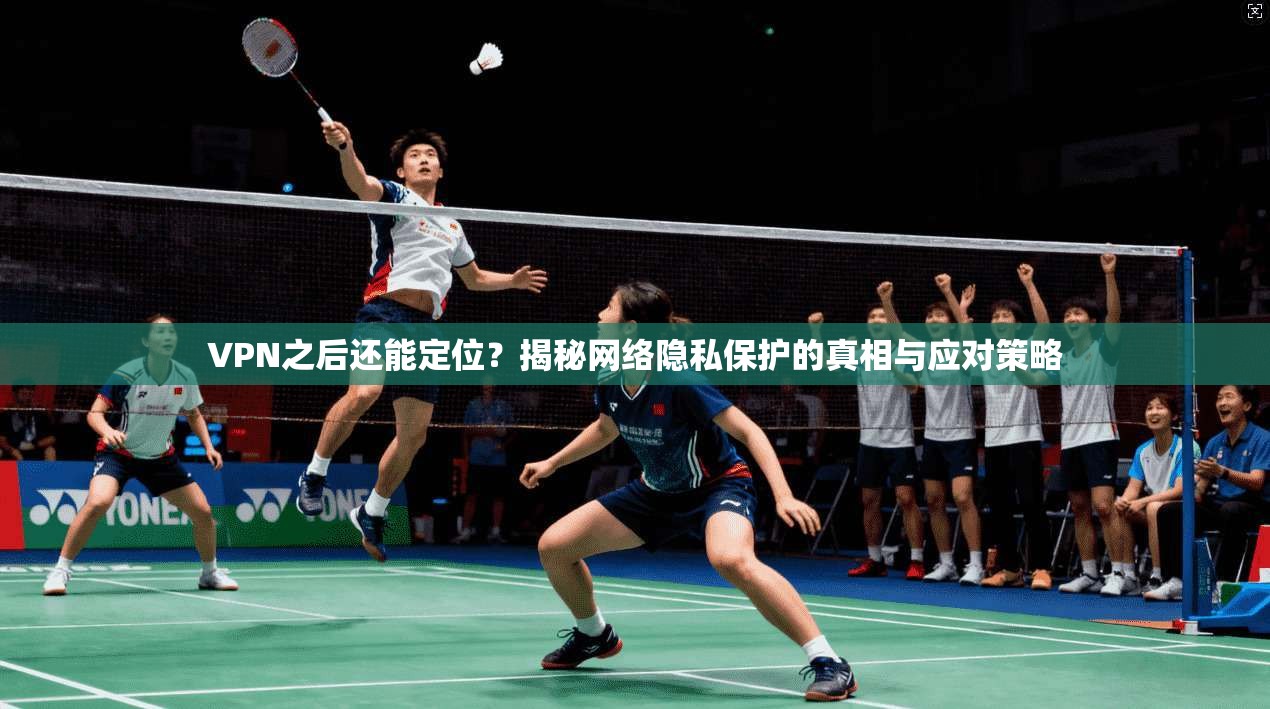 VPN之后还能定位？揭秘网络隐私保护的真相与应对策略
