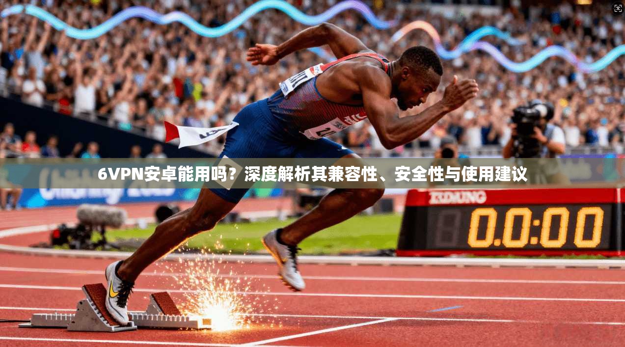 6VPN安卓能用吗？深度解析其兼容性、安全性与使用建议