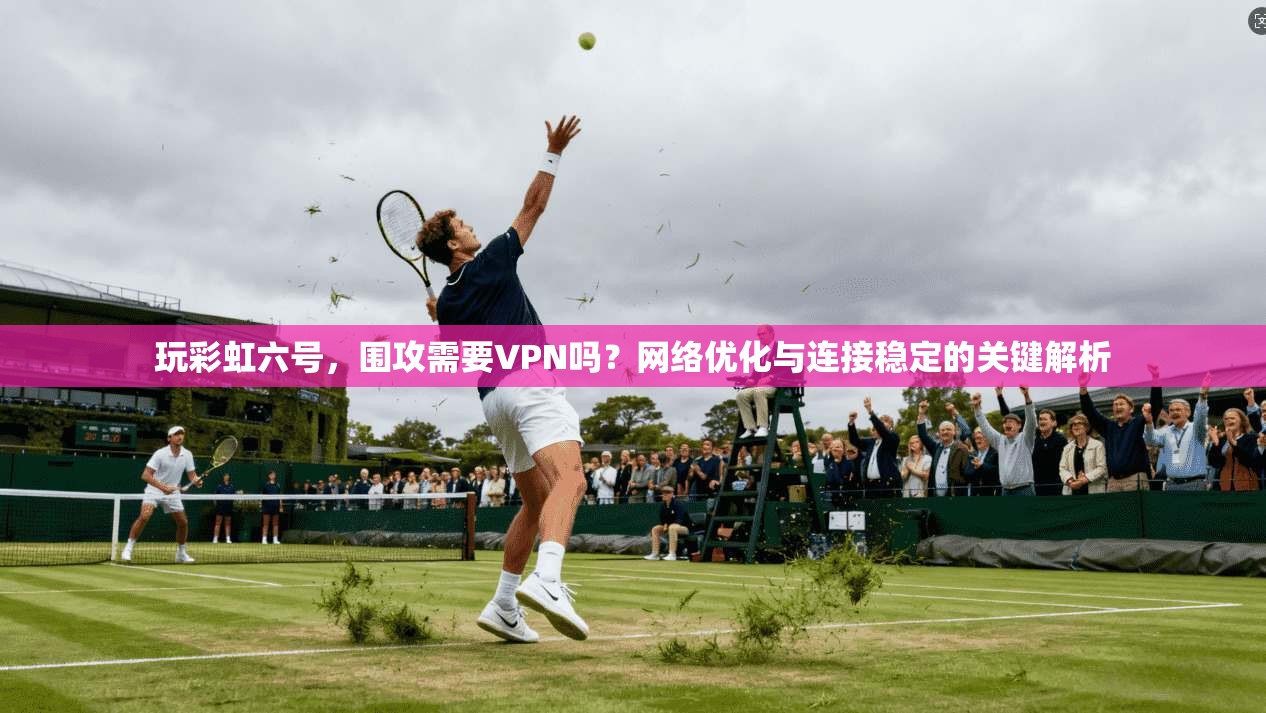 玩彩虹六号，围攻需要VPN吗？网络优化与连接稳定的关键解析