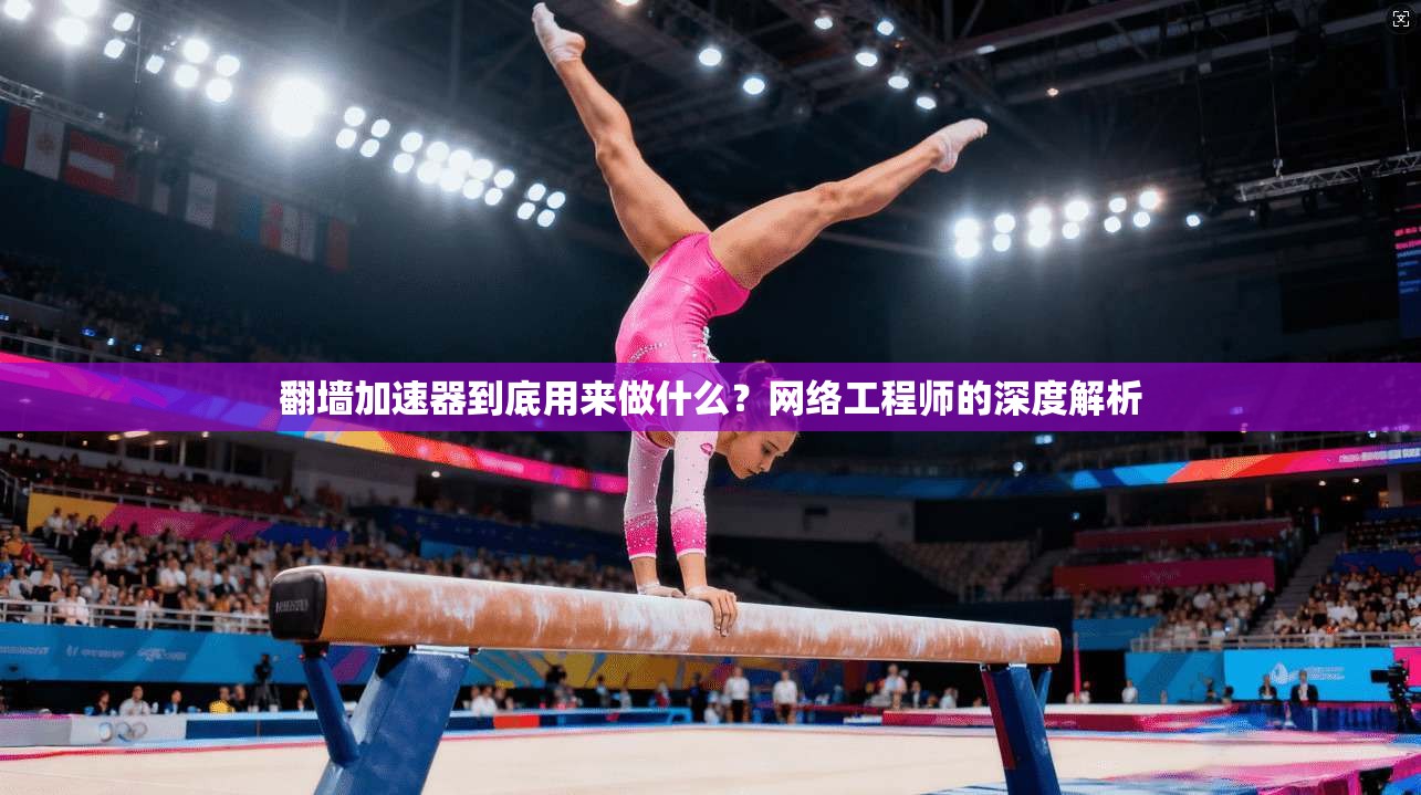翻墙加速器到底用来做什么？网络工程师的深度解析