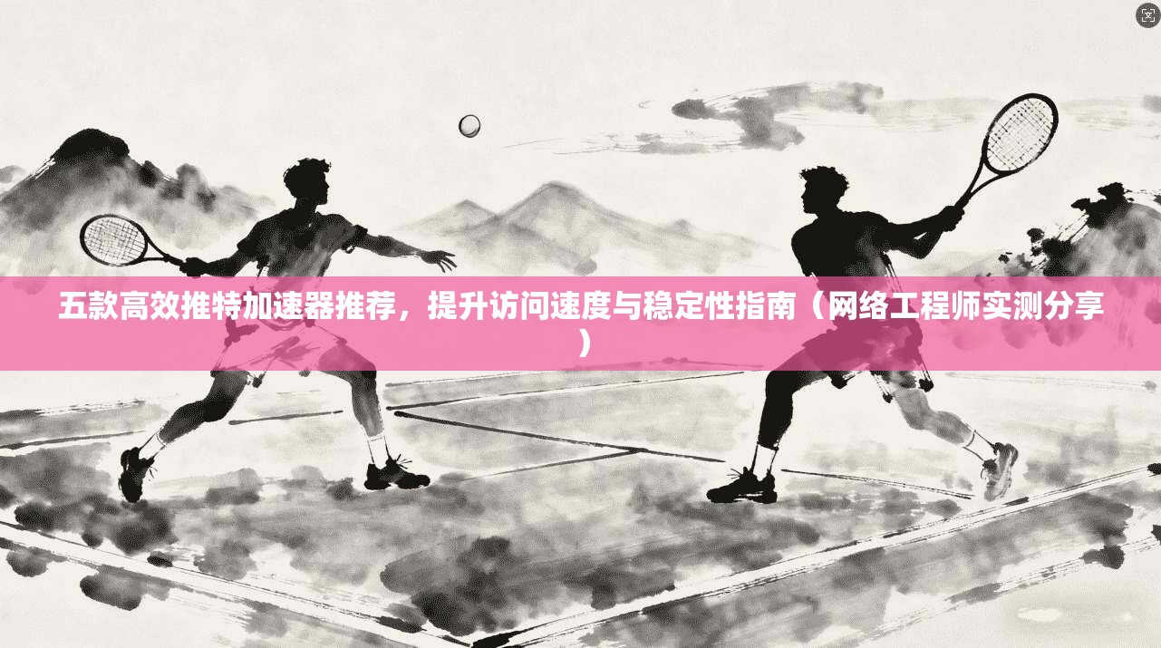 五款高效推特加速器推荐，提升访问速度与稳定性指南（网络工程师实测分享）