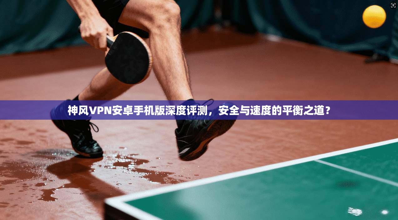 神风VPN安卓手机版深度评测，安全与速度的平衡之道？