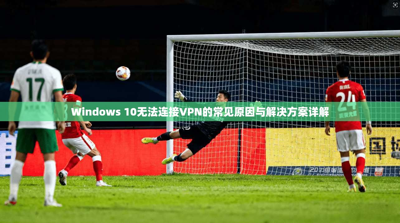 Windows 10无法连接VPN的常见原因与解决方案详解