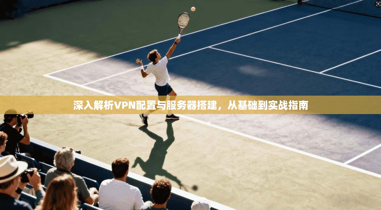 深入解析VPN配置与服务器搭建，从基础到实战指南