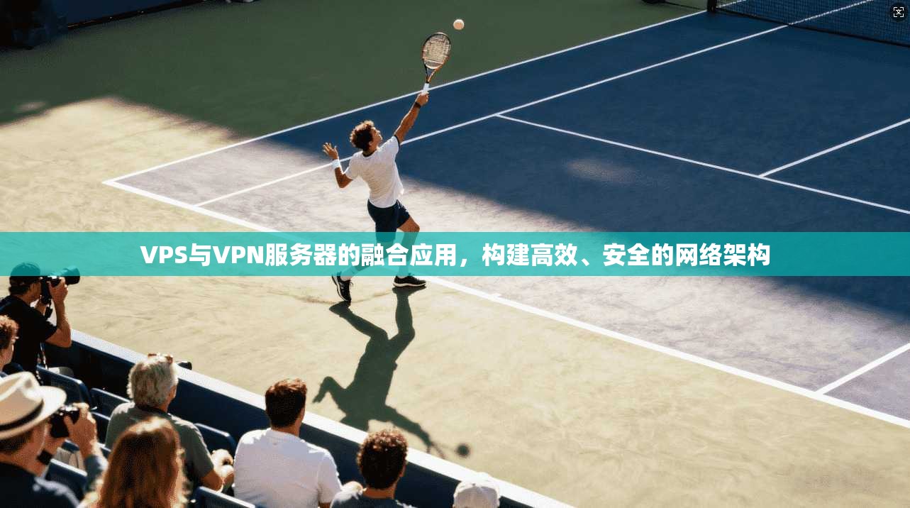 VPS与VPN服务器的融合应用，构建高效、安全的网络架构
