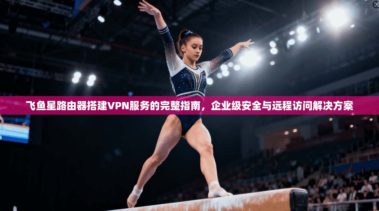 飞鱼星路由器搭建VPN服务的完整指南，企业级安全与远程访问解决方案