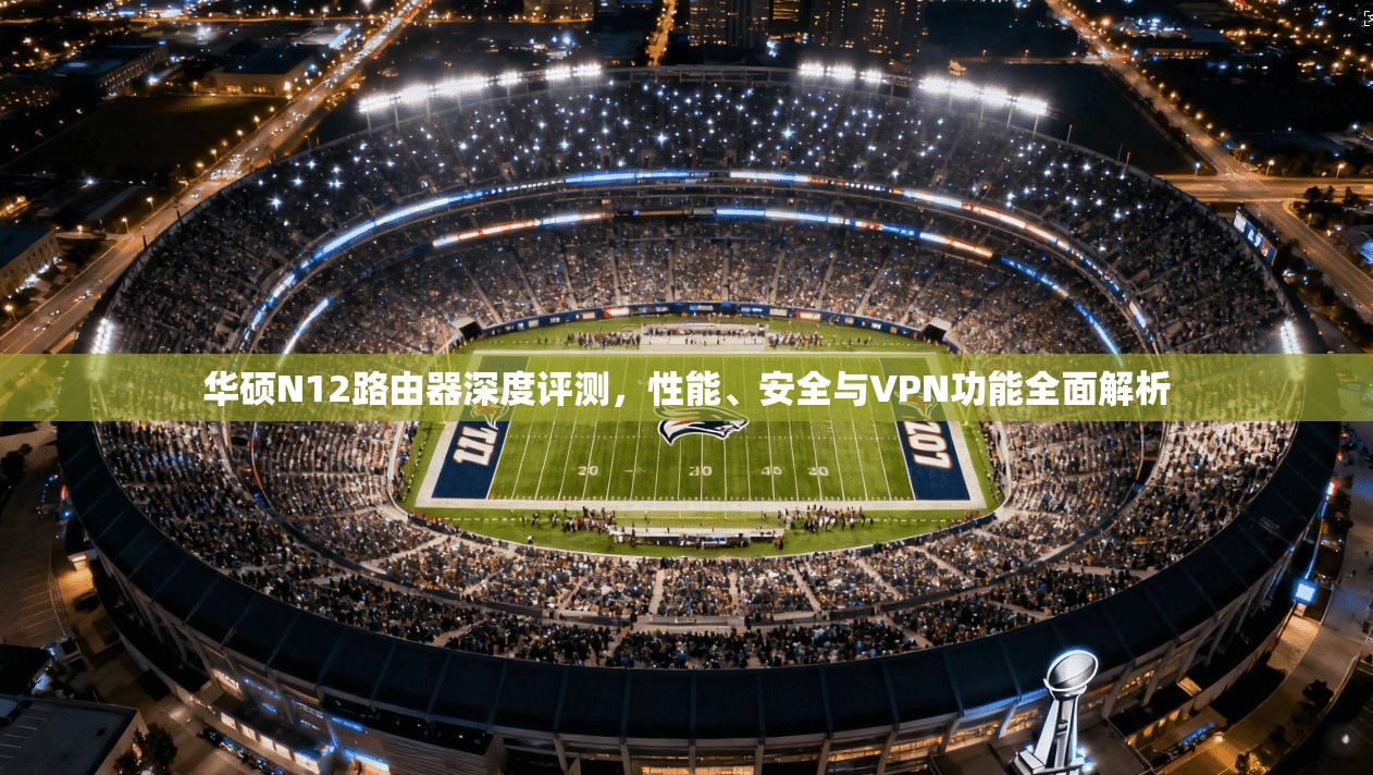华硕N12路由器深度评测，性能、安全与VPN功能全面解析