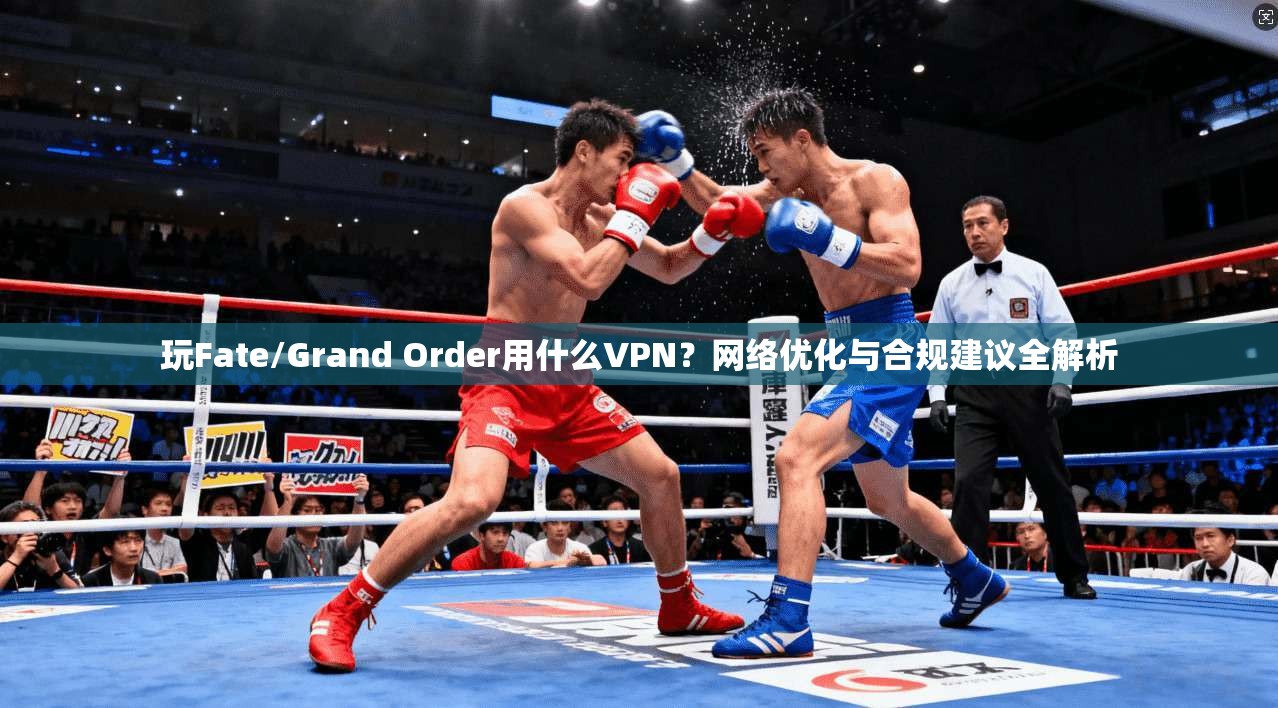 玩Fate/Grand Order用什么VPN？网络优化与合规建议全解析
