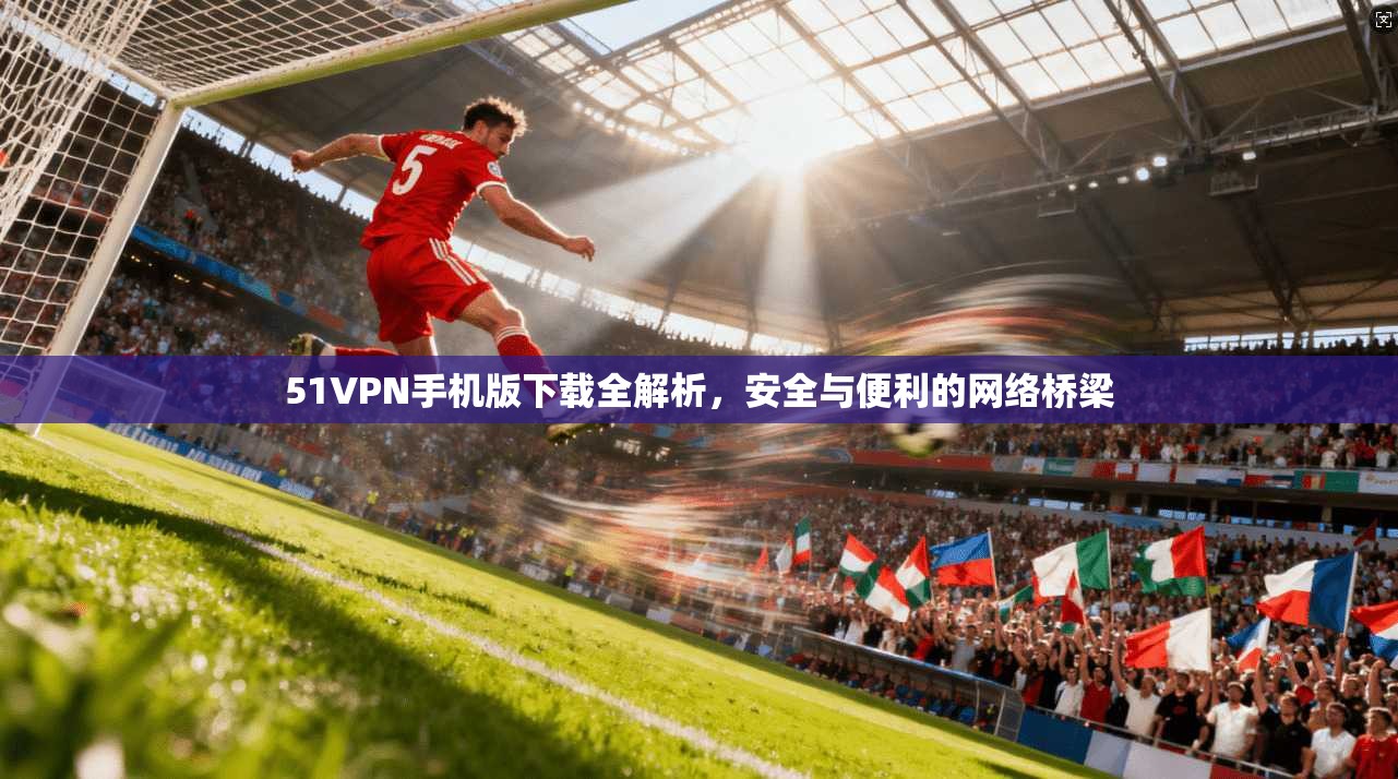 51VPN手机版下载全解析，安全与便利的网络桥梁