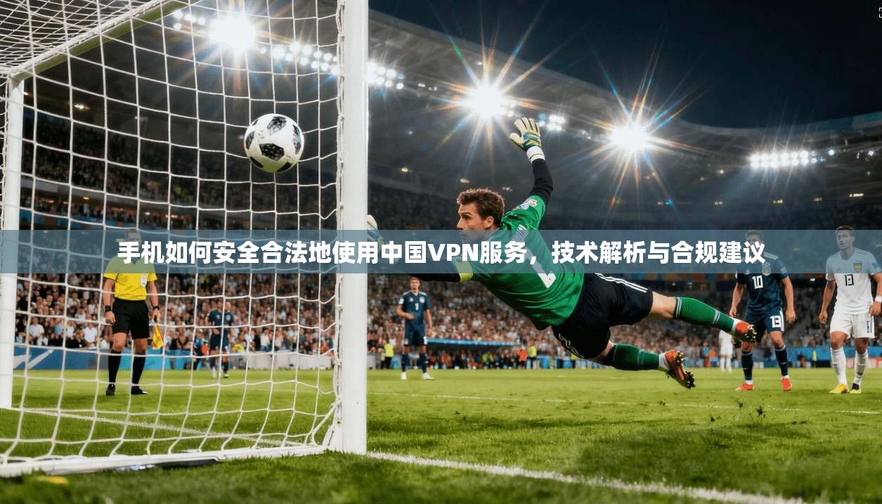 手机如何安全合法地使用中国VPN服务，技术解析与合规建议