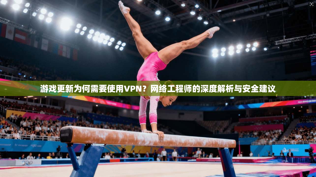 游戏更新为何需要使用VPN？网络工程师的深度解析与安全建议