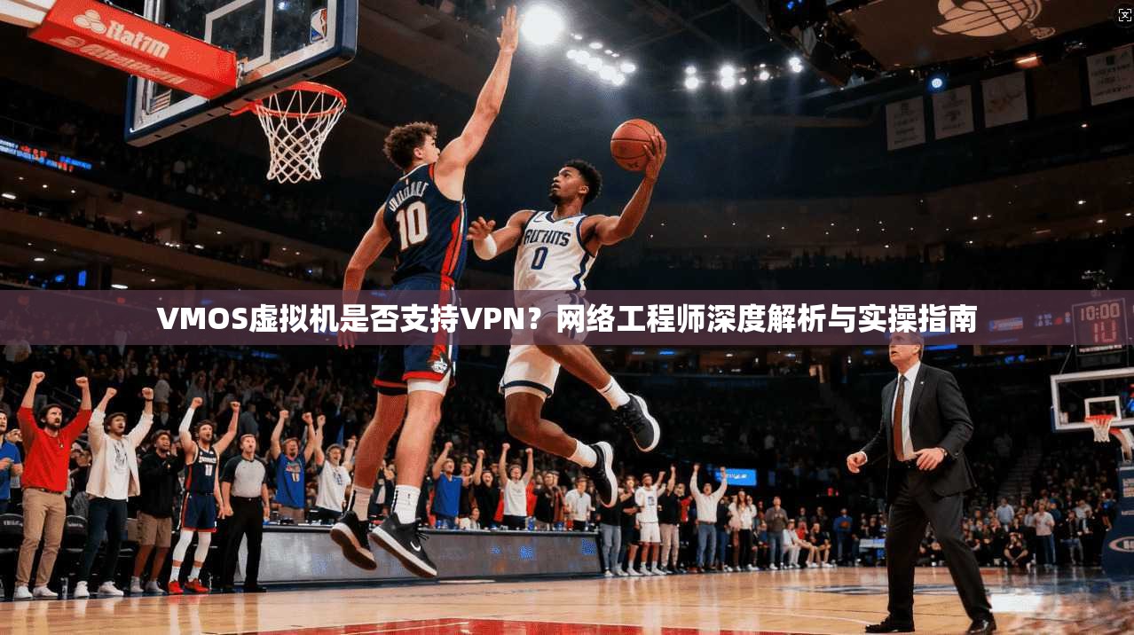 VMOS虚拟机是否支持VPN？网络工程师深度解析与实操指南
