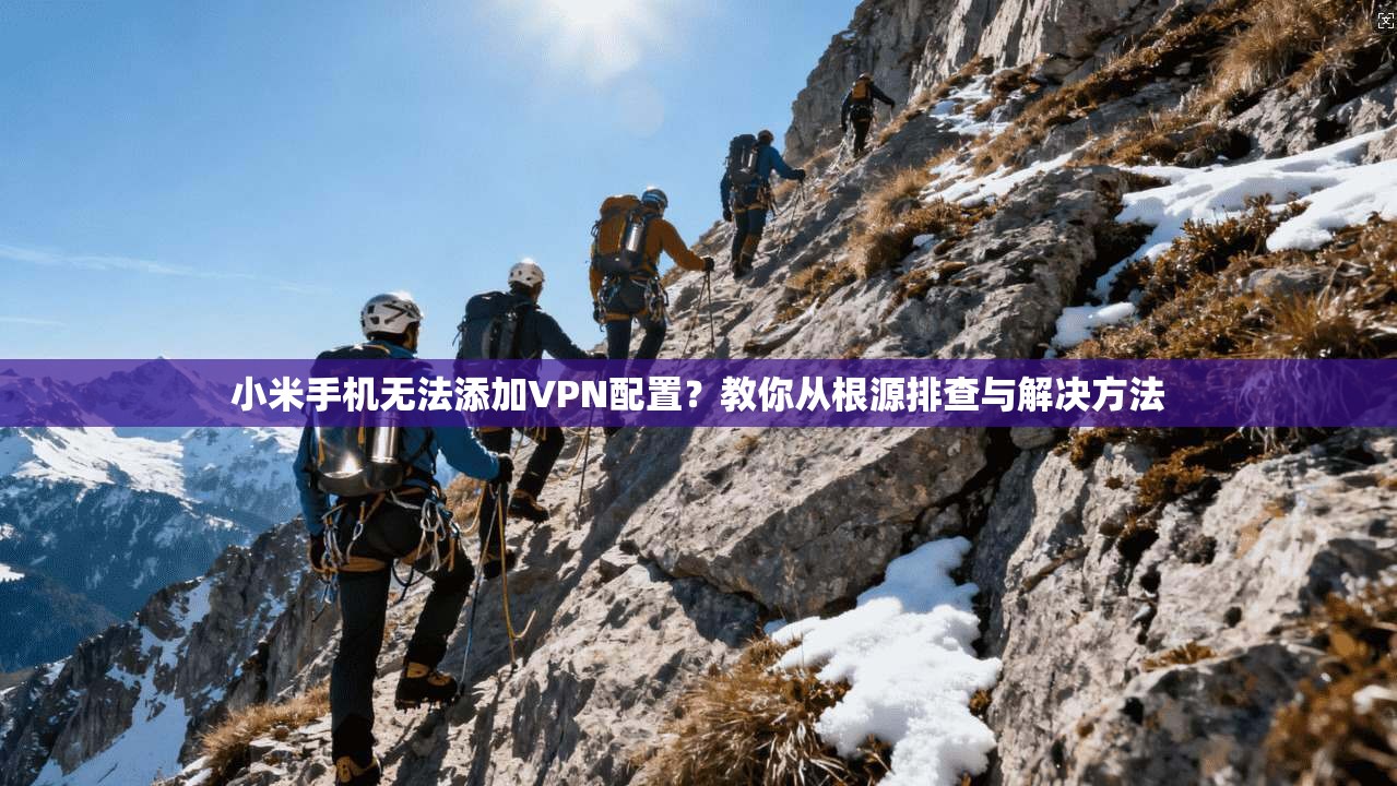 小米手机无法添加VPN配置？教你从根源排查与解决方法