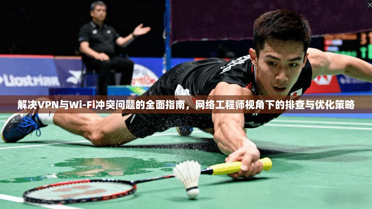 解决VPN与Wi-Fi冲突问题的全面指南，网络工程师视角下的排查与优化策略