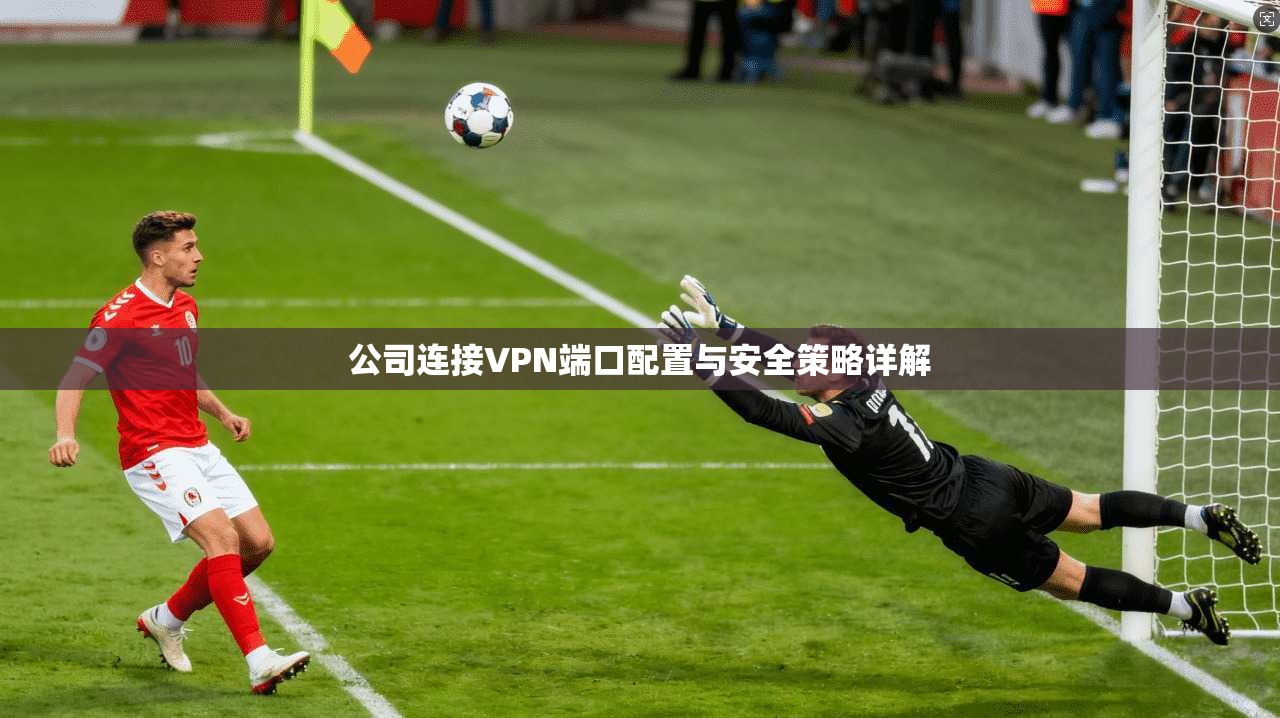 公司连接VPN端口配置与安全策略详解