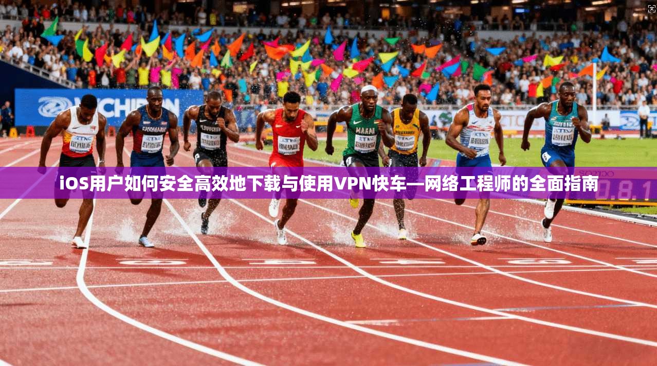 iOS用户如何安全高效地下载与使用VPN快车—网络工程师的全面指南