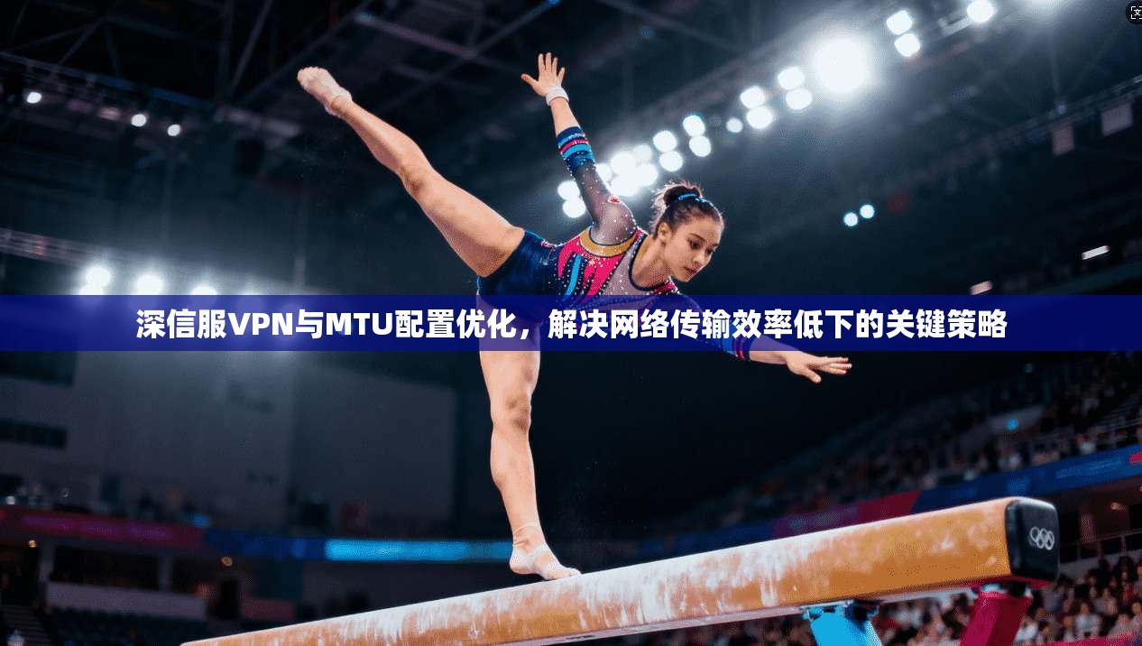 深信服VPN与MTU配置优化,解决网络传输效率低下的关键策略 深信服VPN与MTU配置优化,解决网络传输效率低下的关键策略