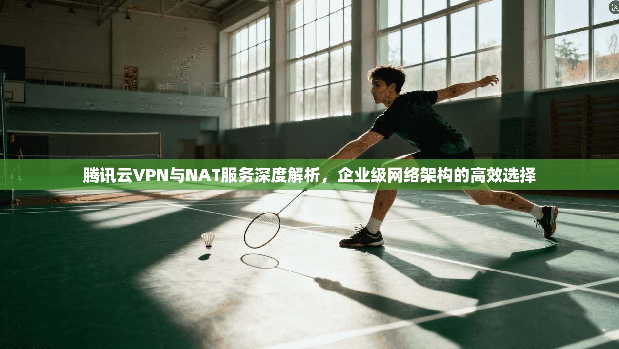 腾讯云VPN与NAT服务深度解析，企业级网络架构的高效选择