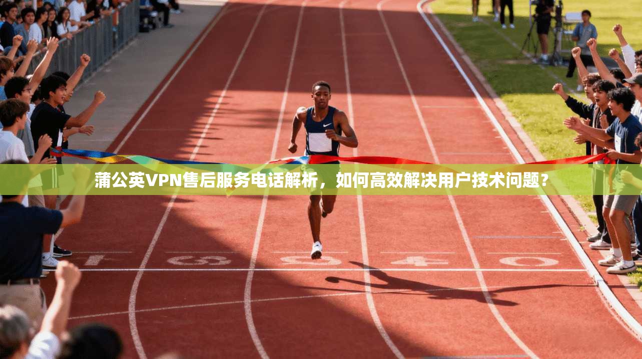 蒲公英VPN售后服务电话解析，如何高效解决用户技术问题？