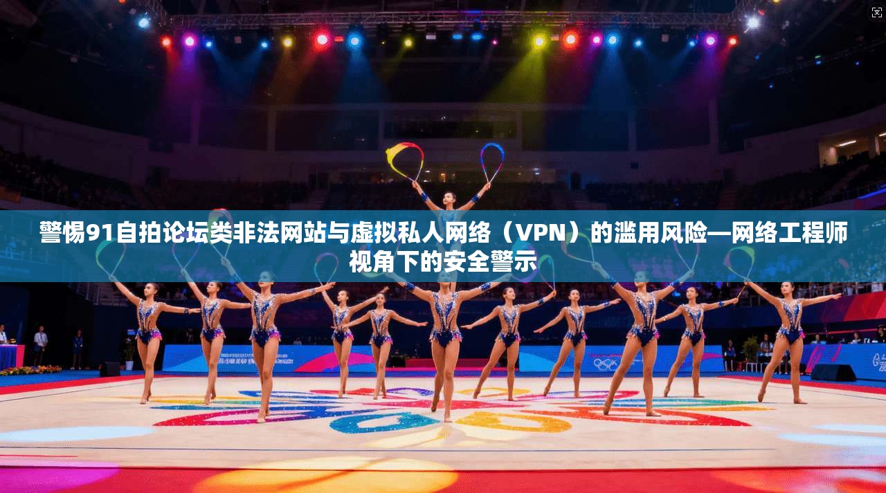 警惕91自拍论坛类非法网站与虚拟私人网络（VPN）的滥用风险—网络工程师视角下的安全警示