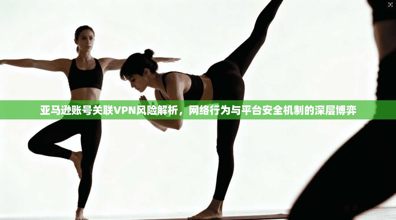 亚马逊账号关联VPN风险解析，网络行为与平台安全机制的深层博弈