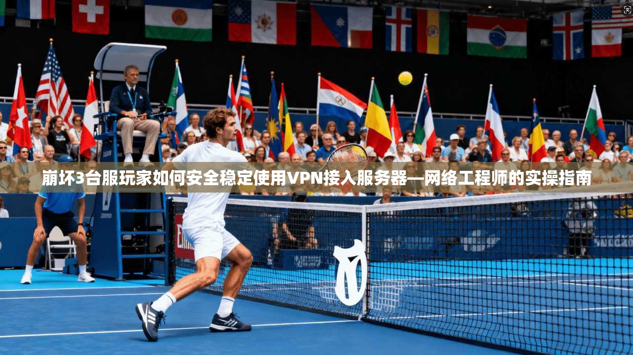 崩坏3台服玩家如何安全稳定使用VPN接入服务器—网络工程师的实操指南