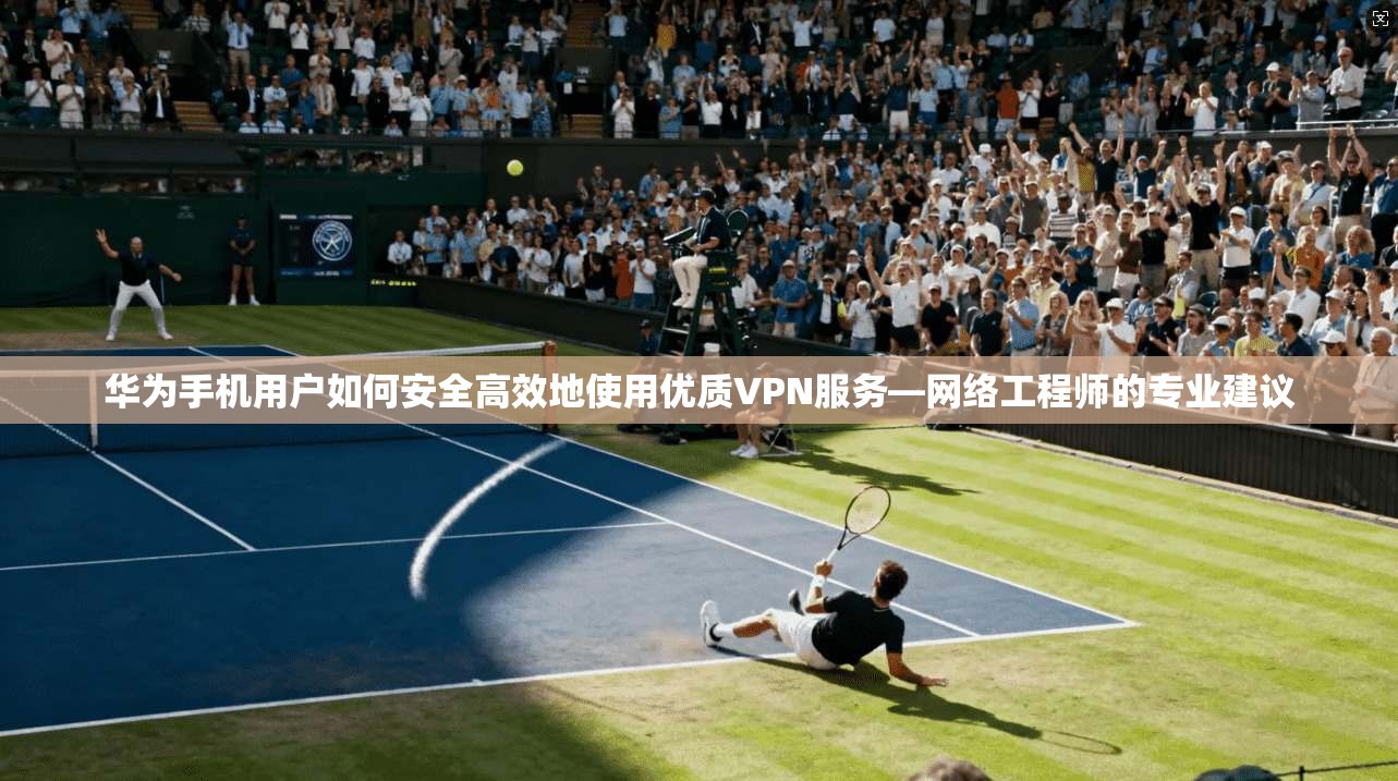 华为手机用户如何安全高效地使用优质VPN服务—网络工程师的专业建议